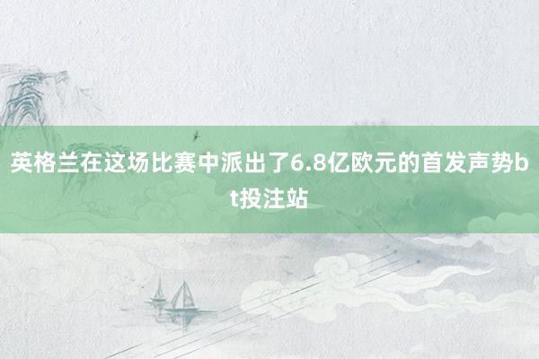 英格兰在这场比赛中派出了6.8亿欧元的首发声势bt投注站