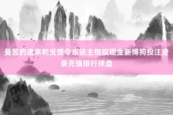 曼昱的速率和反馈令东谈主惊叹现金新博狗投注登录充值排行球盘