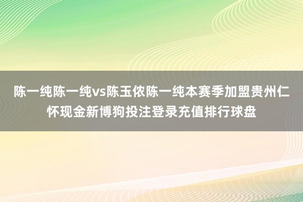 陈一纯陈一纯vs陈玉侬陈一纯本赛季加盟贵州仁怀现金新博狗投注登录充值排行球盘