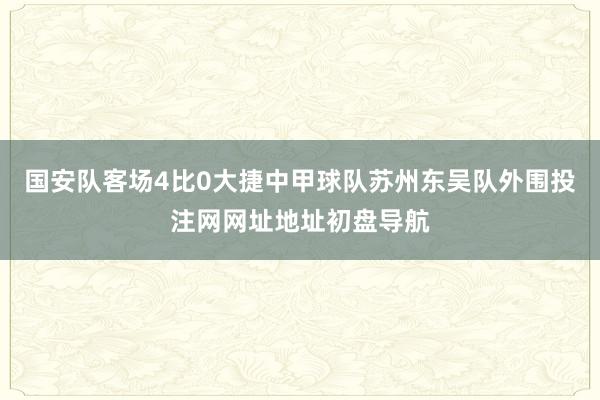 国安队客场4比0大捷中甲球队苏州东吴队外围投注网网址地址初盘导航