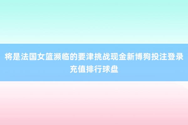 将是法国女篮濒临的要津挑战现金新博狗投注登录充值排行球盘