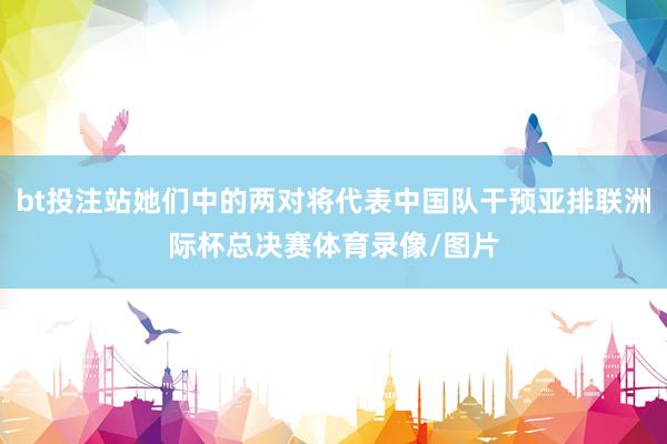 bt投注站她们中的两对将代表中国队干预亚排联洲际杯总决赛体育录像/图片