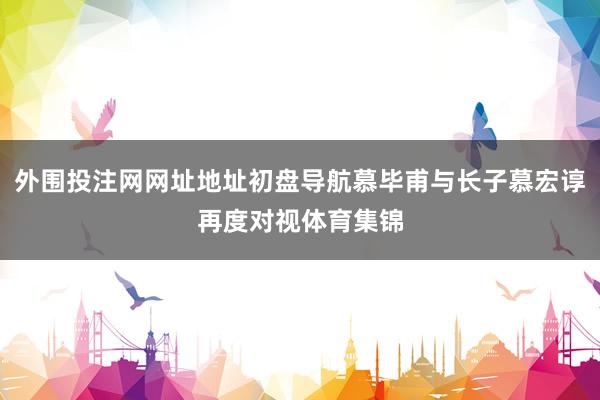 外围投注网网址地址初盘导航慕毕甫与长子慕宏谆再度对视体育集锦