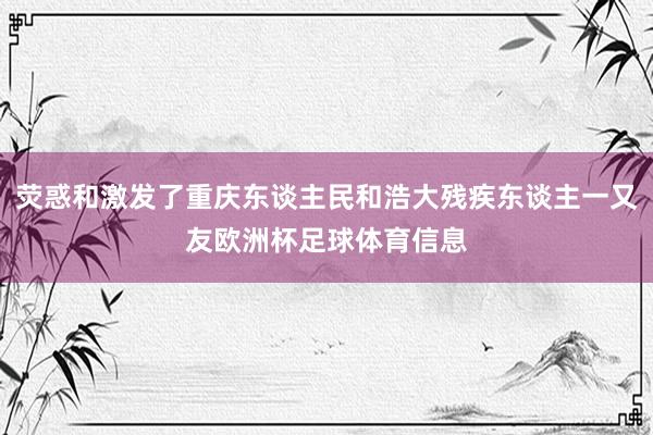 荧惑和激发了重庆东谈主民和浩大残疾东谈主一又友欧洲杯足球体育信息