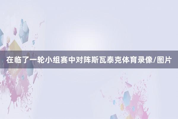 在临了一轮小组赛中对阵斯瓦泰克体育录像/图片