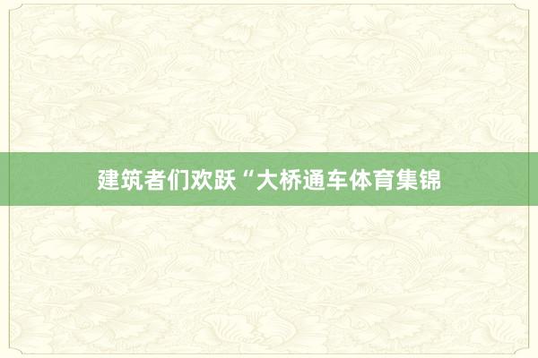 建筑者们欢跃“大桥通车体育集锦