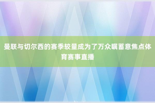 曼联与切尔西的赛季较量成为了万众瞩蓄意焦点体育赛事直播