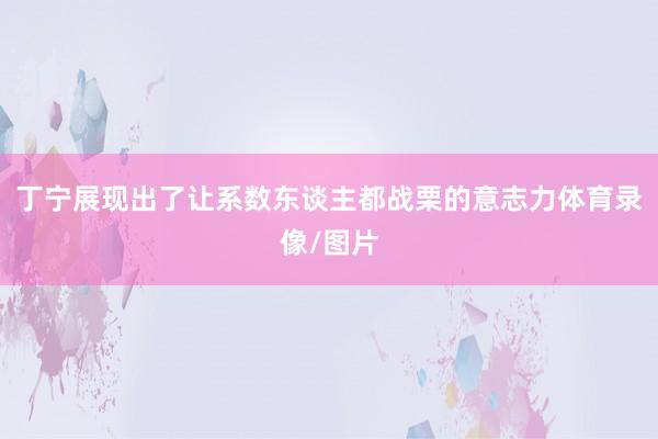 丁宁展现出了让系数东谈主都战栗的意志力体育录像/图片