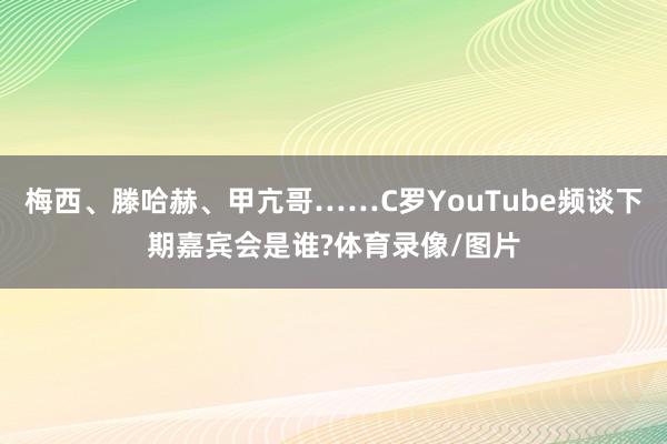 梅西、滕哈赫、甲亢哥……C罗YouTube频谈下期嘉宾会是谁?体育录像/图片