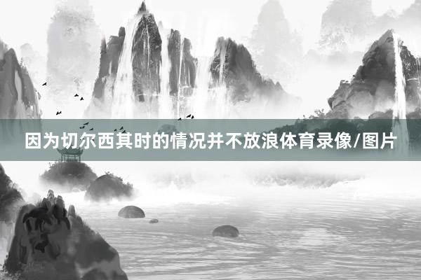 因为切尔西其时的情况并不放浪体育录像/图片