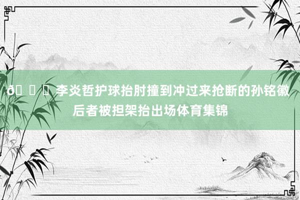 🙏李炎哲护球抬肘撞到冲过来抢断的孙铭徽 后者被担架抬出场体育集锦