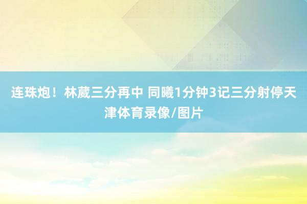 连珠炮！林葳三分再中 同曦1分钟3记三分射停天津体育录像/图片