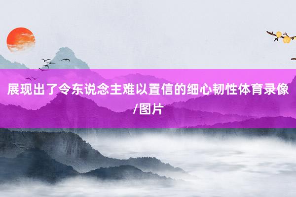 展现出了令东说念主难以置信的细心韧性体育录像/图片