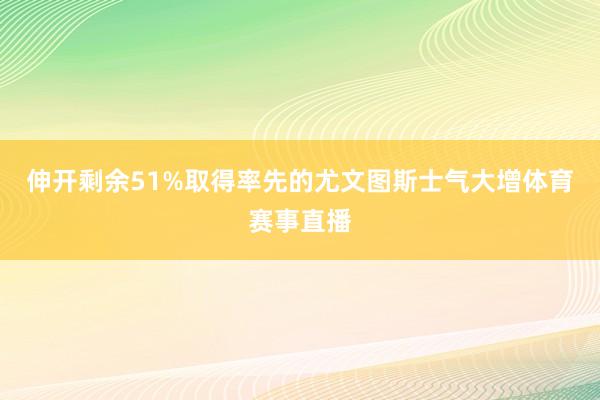 伸开剩余51%取得率先的尤文图斯士气大增体育赛事直播