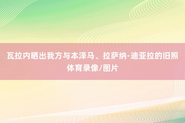 瓦拉内晒出我方与本泽马、拉萨纳-迪亚拉的旧照体育录像/图片