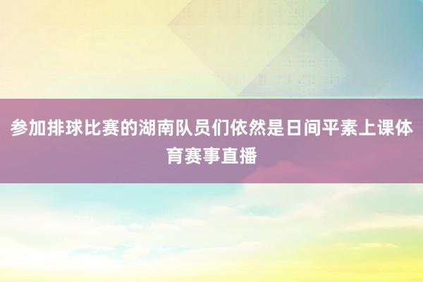 参加排球比赛的湖南队员们依然是日间平素上课体育赛事直播