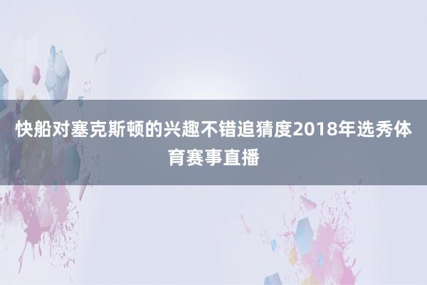 快船对塞克斯顿的兴趣不错追猜度2018年选秀体育赛事直播