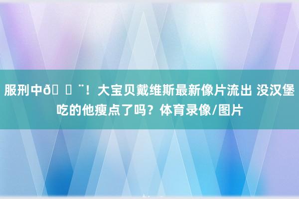 服刑中🚨！大宝贝戴维斯最新像片流出 没汉堡吃的他瘦点了吗？体育录像/图片