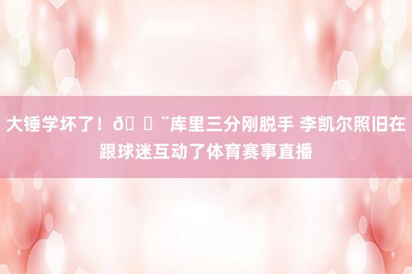 大锤学坏了！🔨库里三分刚脱手 李凯尔照旧在跟球迷互动了体育赛事直播