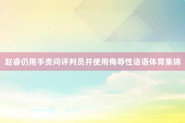 赵睿仍用手责问评判员并使用侮辱性话语体育集锦