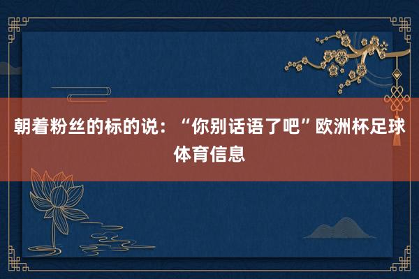 朝着粉丝的标的说：“你别话语了吧”欧洲杯足球体育信息