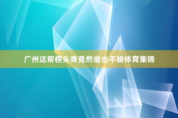 广州这帮楞头青竟然谁也不输体育集锦