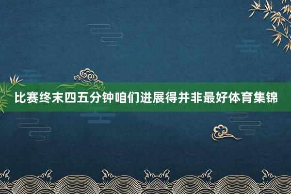 比赛终末四五分钟咱们进展得并非最好体育集锦