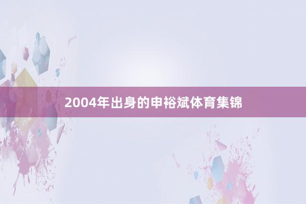 2004年出身的申裕斌体育集锦