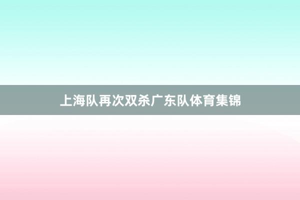 上海队再次双杀广东队体育集锦