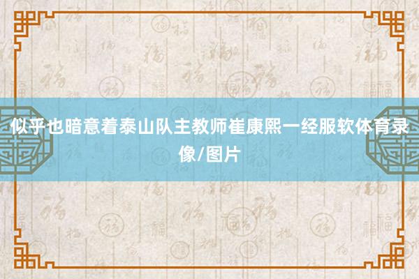 似乎也暗意着泰山队主教师崔康熙一经服软体育录像/图片