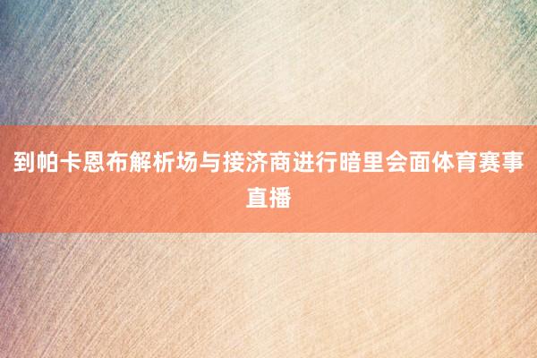 到帕卡恩布解析场与接济商进行暗里会面体育赛事直播