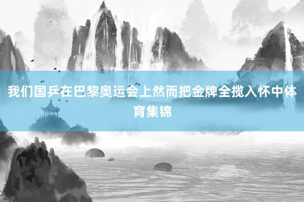 我们国乒在巴黎奥运会上然而把金牌全揽入怀中体育集锦