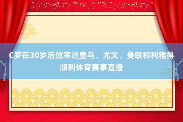 C罗在30岁后效率过皇马、尤文、曼联和利雅得顺利体育赛事直播